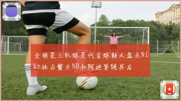 全明星三队球员代言球鞋大盘点Nike独占鳌头NB和阿迪紧随其后