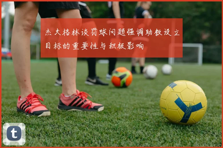 杰夫格林谈罚球问题强调助教设立目标的重要性与积极影响