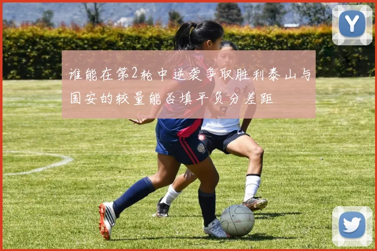 谁能在第2轮中逆袭争取胜利泰山与国安的较量能否填平负分差距