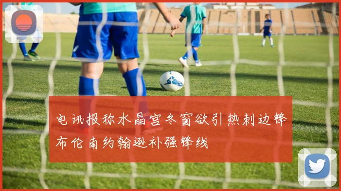 电讯报称水晶宫冬窗欲引热刺边锋布伦南约翰逊补强锋线