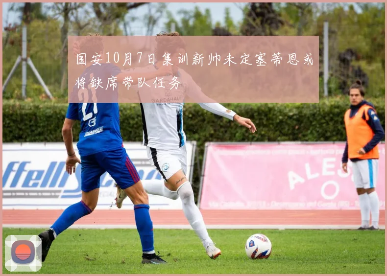 国安10月7日集训新帅未定塞蒂恩或将缺席带队任务