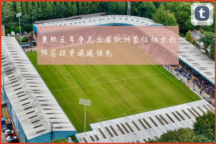 曼联五年净支出居欧洲首位切尔西阵容投资遥遥领先
