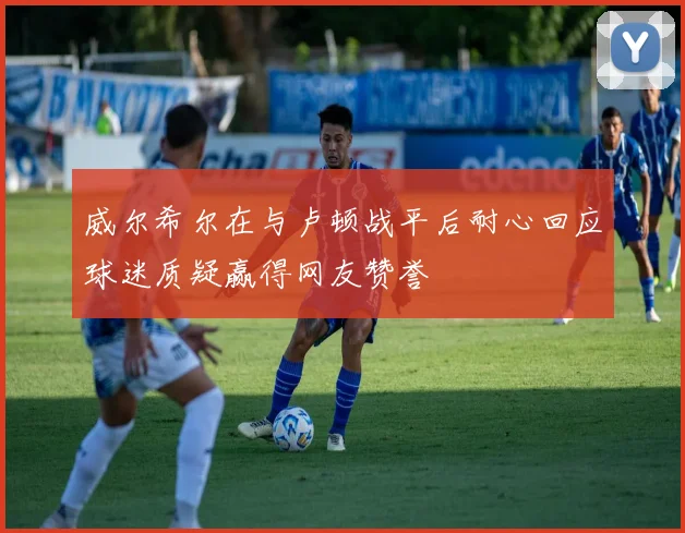 威尔希尔在与卢顿战平后耐心回应球迷质疑赢得网友赞誉