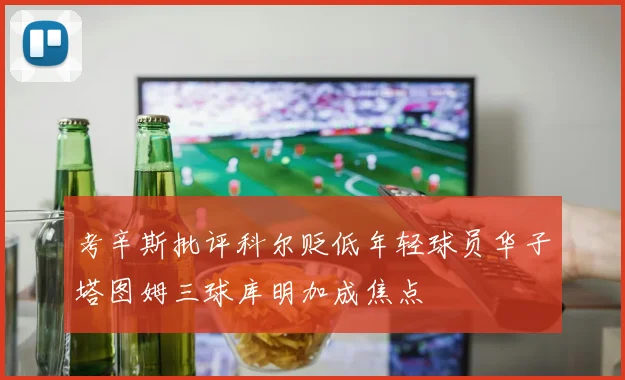 考辛斯批评科尔贬低年轻球员华子塔图姆三球库明加成焦点