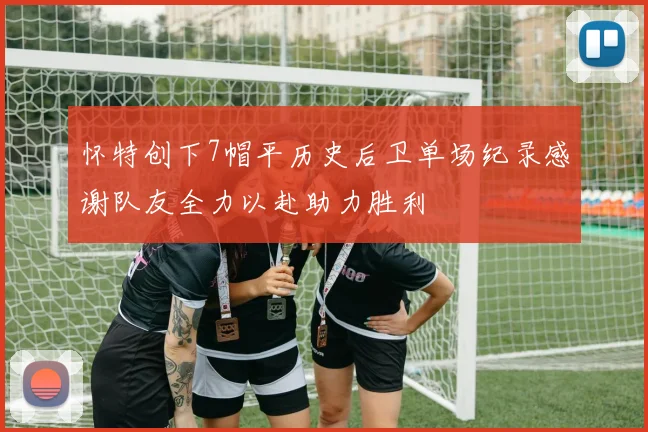 怀特创下7帽平历史后卫单场纪录感谢队友全力以赴助力胜利