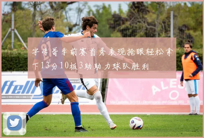 字母哥季前赛首秀表现抢眼轻松拿下13分10板3助助力球队胜利