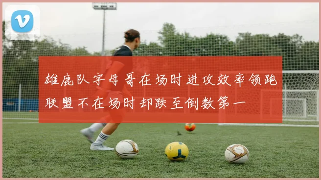 雄鹿队字母哥在场时进攻效率领跑联盟不在场时却跌至倒数第一