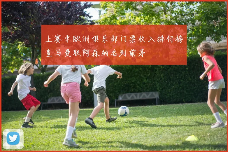上赛季欧洲俱乐部门票收入排行榜皇马曼联阿森纳名列前茅