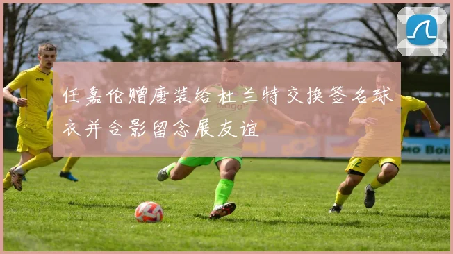 任嘉伦赠唐装给杜兰特交换签名球衣并合影留念展友谊