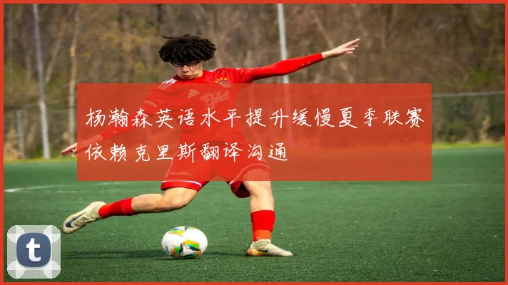 杨瀚森英语水平提升缓慢夏季联赛依赖克里斯翻译沟通