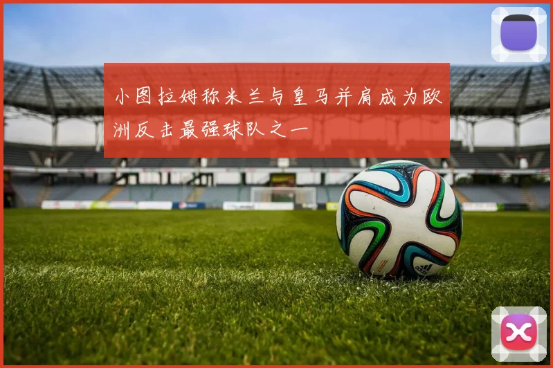 小图拉姆称米兰与皇马并肩成为欧洲反击最强球队之一