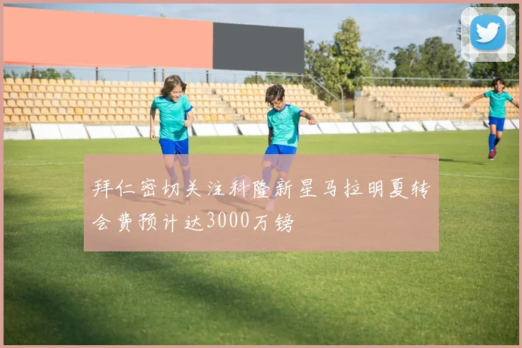 拜仁密切关注科隆新星马拉明夏转会费预计达3000万镑