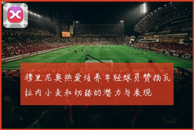 穆里尼奥热爱培养年轻球员赞扬瓦拉内小麦和切赫的潜力与表现