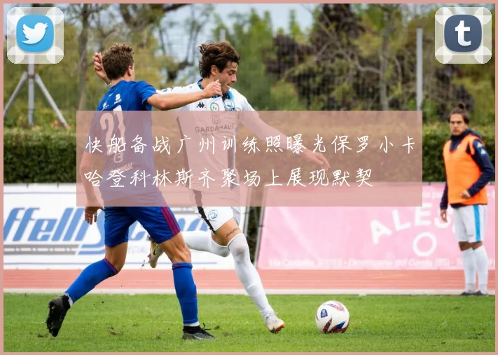 快船备战广州训练照曝光保罗小卡哈登科林斯齐聚场上展现默契