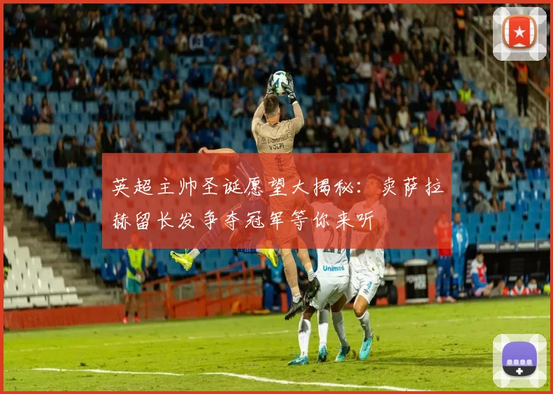 英超主帅圣诞愿望大揭秘：卖萨拉赫留长发争夺冠军等你来听