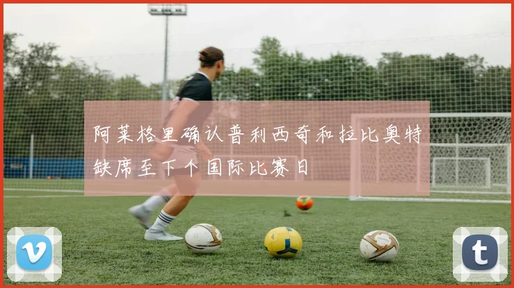 阿莱格里确认普利西奇和拉比奥特缺席至下个国际比赛日