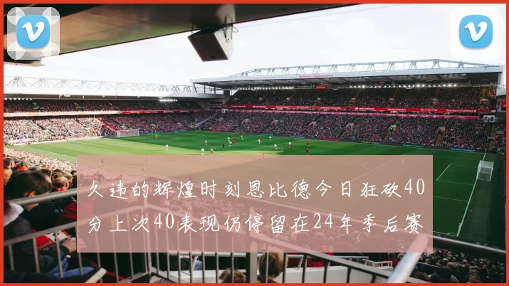 久违的辉煌时刻恩比德今日狂砍40分上次40表现仍停留在24年季后赛