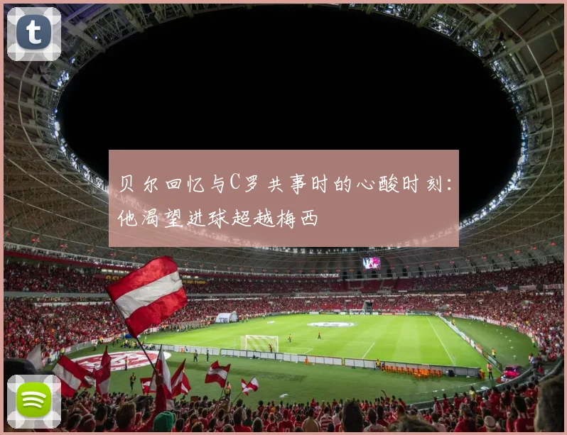 贝尔回忆与C罗共事时的心酸时刻：他渴望进球超越梅西