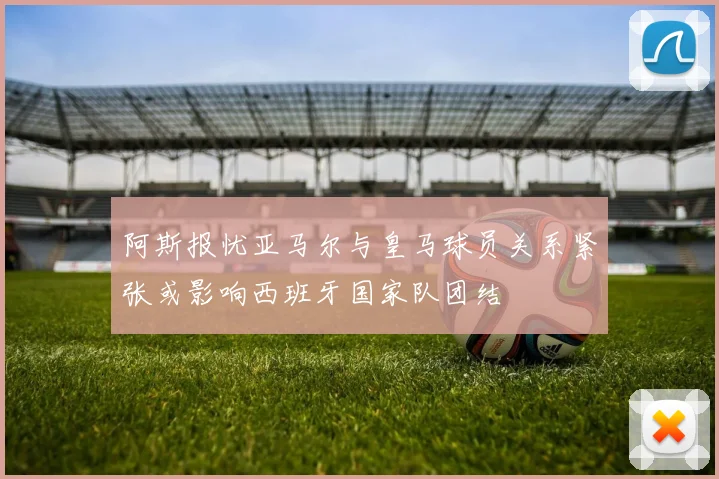 阿斯报忧亚马尔与皇马球员关系紧张或影响西班牙国家队团结
