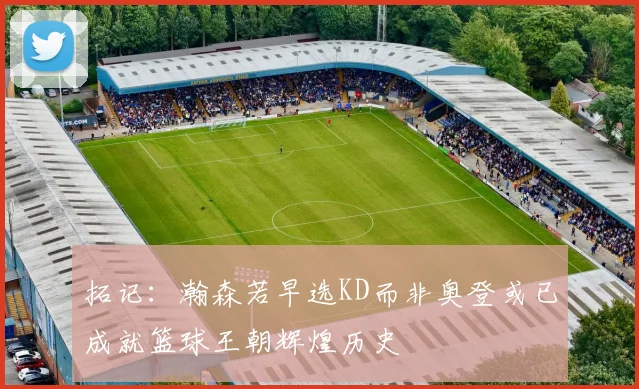 拓记：瀚森若早选KD而非奥登或已成就篮球王朝辉煌历史