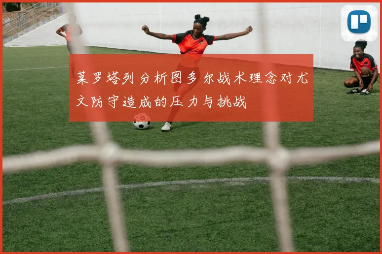 莱罗塔列分析图多尔战术理念对尤文防守造成的压力与挑战
