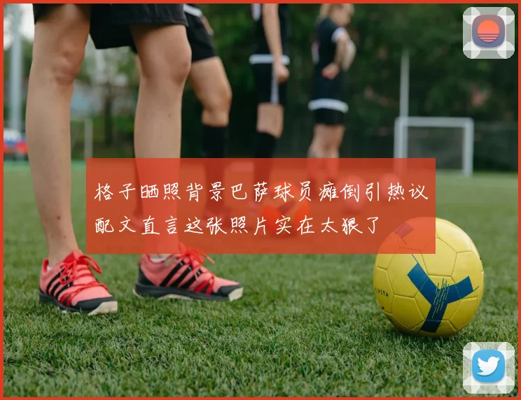 格子晒照背景巴萨球员瘫倒引热议配文直言这张照片实在太狠了