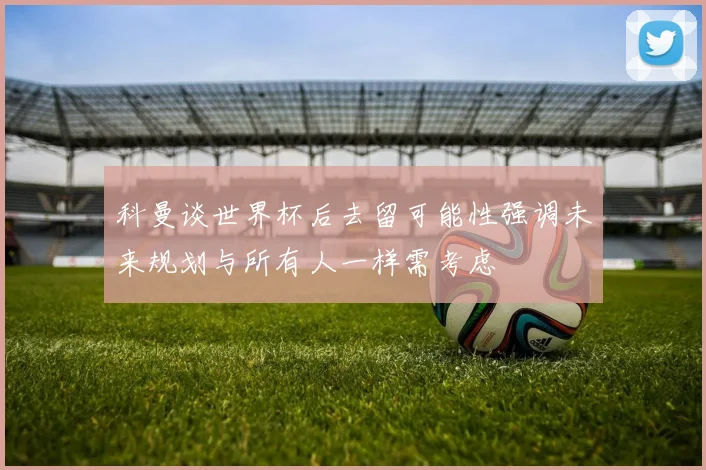 科曼谈世界杯后去留可能性强调未来规划与所有人一样需考虑
