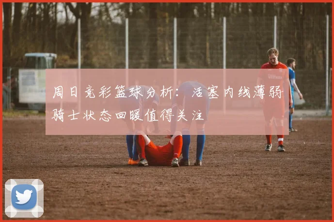 周日竞彩篮球分析：活塞内线薄弱骑士状态回暖值得关注
