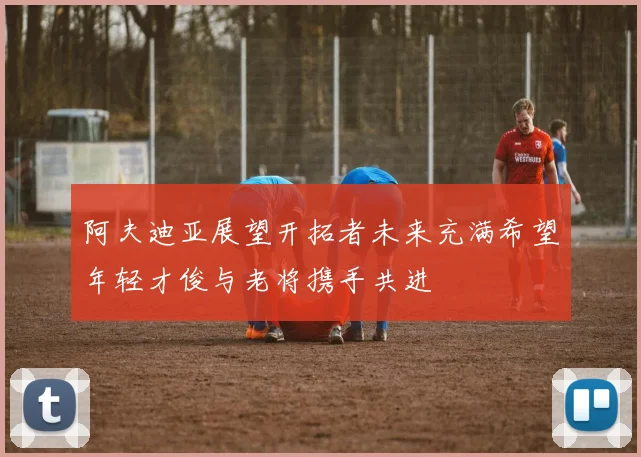 阿夫迪亚展望开拓者未来充满希望年轻才俊与老将携手共进