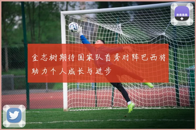 金志树期待国家队首秀对阵巴西将助力个人成长与进步