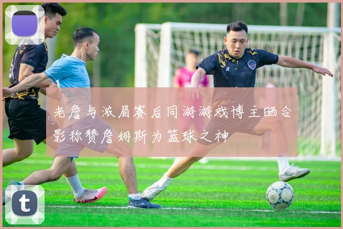 老詹与浓眉赛后同游游戏博主晒合影称赞詹姆斯为篮球之神