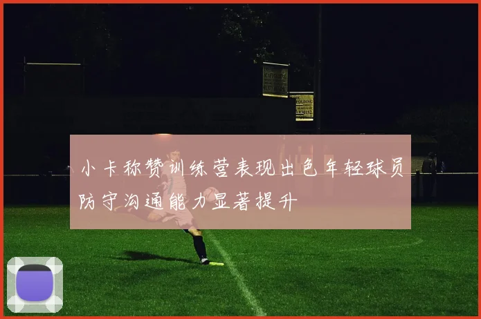 小卡称赞训练营表现出色年轻球员防守沟通能力显著提升