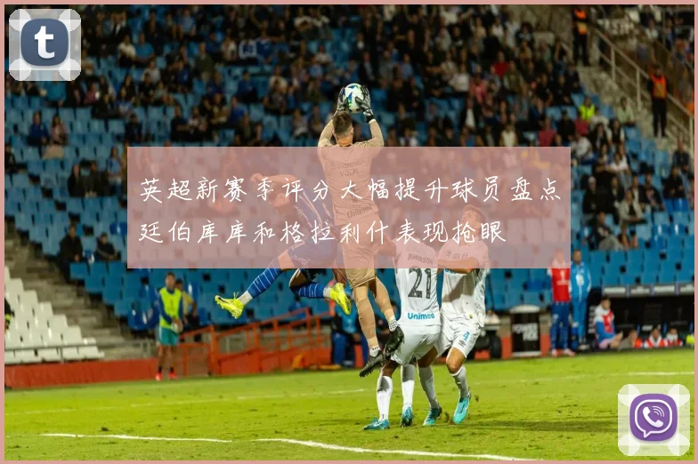 英超新赛季评分大幅提升球员盘点廷伯库库和格拉利什表现抢眼