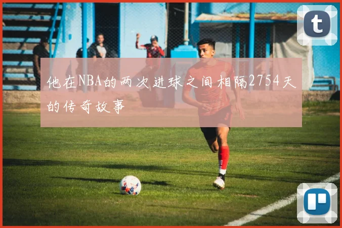 他在NBA的两次进球之间相隔2754天的传奇故事